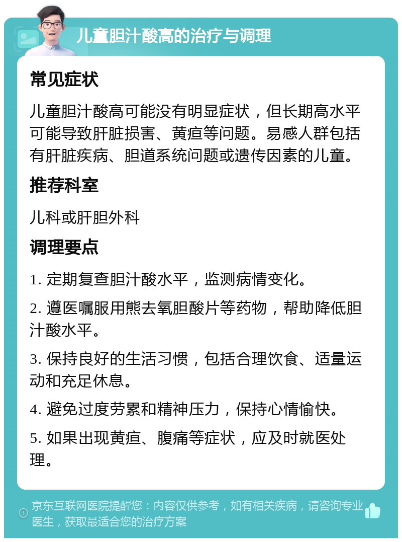 儿童胆汁酸高的治疗与调理 常见症状 儿童胆汁酸高可能没有明显症状，但长期高水平可能导致肝脏损害、黄疸等问题。易感人群包括有肝脏疾病、胆道系统问题或遗传因素的儿童。 推荐科室 儿科或肝胆外科 调理要点 1. 定期复查胆汁酸水平，监测病情变化。 2. 遵医嘱服用熊去氧胆酸片等药物，帮助降低胆汁酸水平。 3. 保持良好的生活习惯，包括合理饮食、适量运动和充足休息。 4. 避免过度劳累和精神压力，保持心情愉快。 5. 如果出现黄疸、腹痛等症状，应及时就医处理。