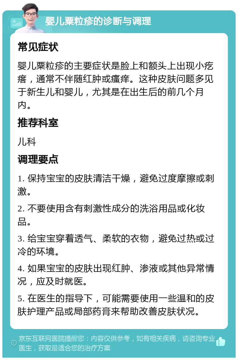 婴儿粟粒疹的诊断与调理 常见症状 婴儿粟粒疹的主要症状是脸上和额头上出现小疙瘩，通常不伴随红肿或瘙痒。这种皮肤问题多见于新生儿和婴儿，尤其是在出生后的前几个月内。 推荐科室 儿科 调理要点 1. 保持宝宝的皮肤清洁干燥，避免过度摩擦或刺激。 2. 不要使用含有刺激性成分的洗浴用品或化妆品。 3. 给宝宝穿着透气、柔软的衣物，避免过热或过冷的环境。 4. 如果宝宝的皮肤出现红肿、渗液或其他异常情况，应及时就医。 5. 在医生的指导下，可能需要使用一些温和的皮肤护理产品或局部药膏来帮助改善皮肤状况。