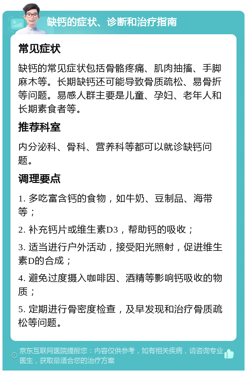 缺钙的症状、诊断和治疗指南 常见症状 缺钙的常见症状包括骨骼疼痛、肌肉抽搐、手脚麻木等。长期缺钙还可能导致骨质疏松、易骨折等问题。易感人群主要是儿童、孕妇、老年人和长期素食者等。 推荐科室 内分泌科、骨科、营养科等都可以就诊缺钙问题。 调理要点 1. 多吃富含钙的食物，如牛奶、豆制品、海带等； 2. 补充钙片或维生素D3，帮助钙的吸收； 3. 适当进行户外活动，接受阳光照射，促进维生素D的合成； 4. 避免过度摄入咖啡因、酒精等影响钙吸收的物质； 5. 定期进行骨密度检查，及早发现和治疗骨质疏松等问题。