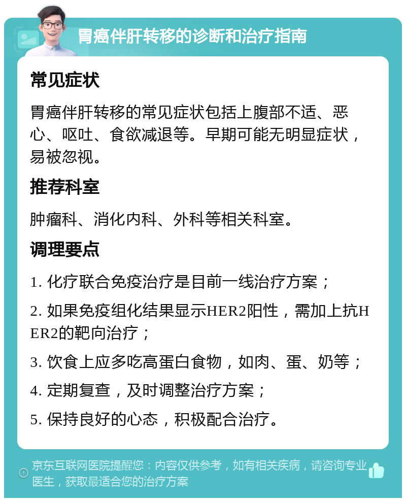 胃癌伴肝转移的诊断和治疗指南 常见症状 胃癌伴肝转移的常见症状包括上腹部不适、恶心、呕吐、食欲减退等。早期可能无明显症状，易被忽视。 推荐科室 肿瘤科、消化内科、外科等相关科室。 调理要点 1. 化疗联合免疫治疗是目前一线治疗方案； 2. 如果免疫组化结果显示HER2阳性，需加上抗HER2的靶向治疗； 3. 饮食上应多吃高蛋白食物，如肉、蛋、奶等； 4. 定期复查，及时调整治疗方案； 5. 保持良好的心态，积极配合治疗。