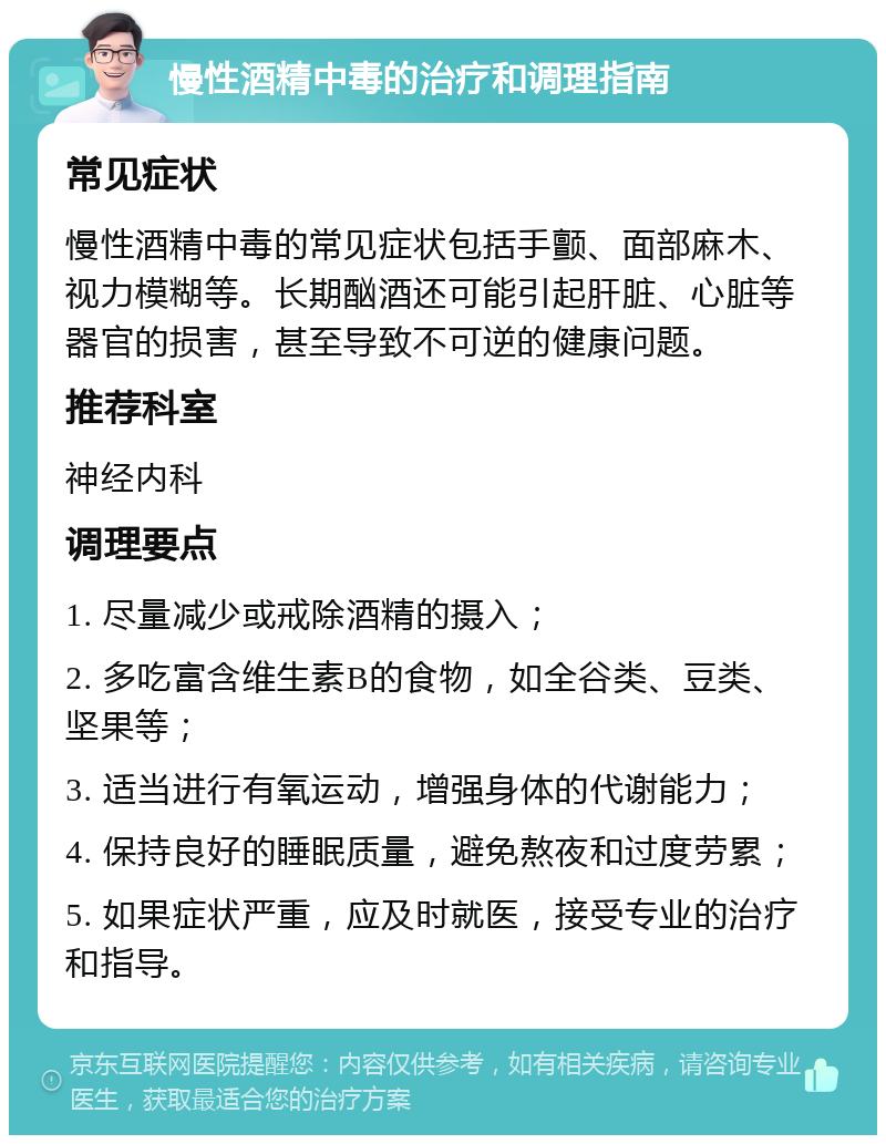 慢性酒精中毒的治疗和调理指南 常见症状 慢性酒精中毒的常见症状包括手颤、面部麻木、视力模糊等。长期酗酒还可能引起肝脏、心脏等器官的损害，甚至导致不可逆的健康问题。 推荐科室 神经内科 调理要点 1. 尽量减少或戒除酒精的摄入； 2. 多吃富含维生素B的食物，如全谷类、豆类、坚果等； 3. 适当进行有氧运动，增强身体的代谢能力； 4. 保持良好的睡眠质量，避免熬夜和过度劳累； 5. 如果症状严重，应及时就医，接受专业的治疗和指导。