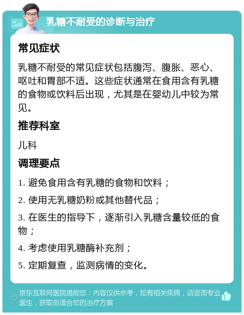 乳糖不耐受的诊断与治疗 常见症状 乳糖不耐受的常见症状包括腹泻、腹胀、恶心、呕吐和胃部不适。这些症状通常在食用含有乳糖的食物或饮料后出现，尤其是在婴幼儿中较为常见。 推荐科室 儿科 调理要点 1. 避免食用含有乳糖的食物和饮料； 2. 使用无乳糖奶粉或其他替代品； 3. 在医生的指导下，逐渐引入乳糖含量较低的食物； 4. 考虑使用乳糖酶补充剂； 5. 定期复查，监测病情的变化。