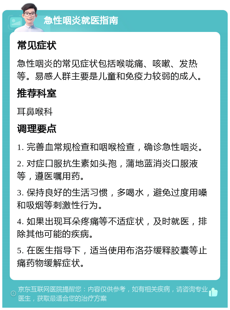 急性咽炎就医指南 常见症状 急性咽炎的常见症状包括喉咙痛、咳嗽、发热等。易感人群主要是儿童和免疫力较弱的成人。 推荐科室 耳鼻喉科 调理要点 1. 完善血常规检查和咽喉检查，确诊急性咽炎。 2. 对症口服抗生素如头孢，蒲地蓝消炎口服液等，遵医嘱用药。 3. 保持良好的生活习惯，多喝水，避免过度用嗓和吸烟等刺激性行为。 4. 如果出现耳朵疼痛等不适症状，及时就医，排除其他可能的疾病。 5. 在医生指导下，适当使用布洛芬缓释胶囊等止痛药物缓解症状。