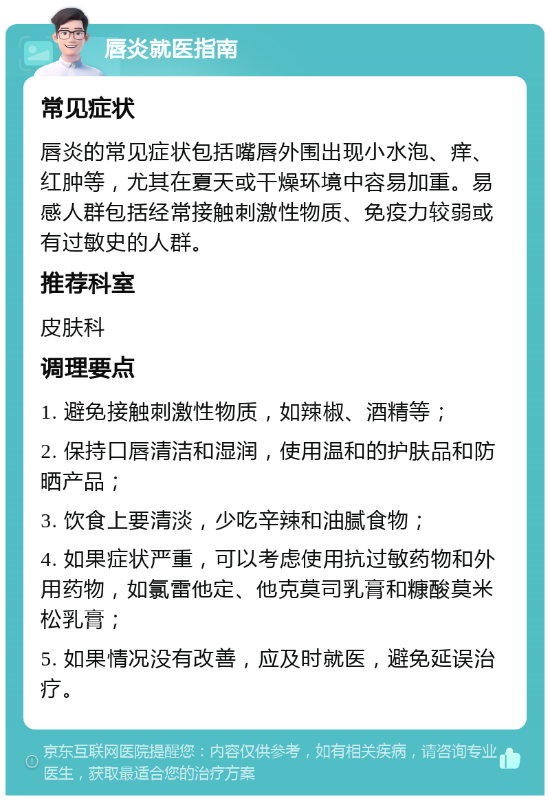 唇炎就医指南 常见症状 唇炎的常见症状包括嘴唇外围出现小水泡、痒、红肿等，尤其在夏天或干燥环境中容易加重。易感人群包括经常接触刺激性物质、免疫力较弱或有过敏史的人群。 推荐科室 皮肤科 调理要点 1. 避免接触刺激性物质，如辣椒、酒精等； 2. 保持口唇清洁和湿润，使用温和的护肤品和防晒产品； 3. 饮食上要清淡，少吃辛辣和油腻食物； 4. 如果症状严重，可以考虑使用抗过敏药物和外用药物，如氯雷他定、他克莫司乳膏和糠酸莫米松乳膏； 5. 如果情况没有改善，应及时就医，避免延误治疗。