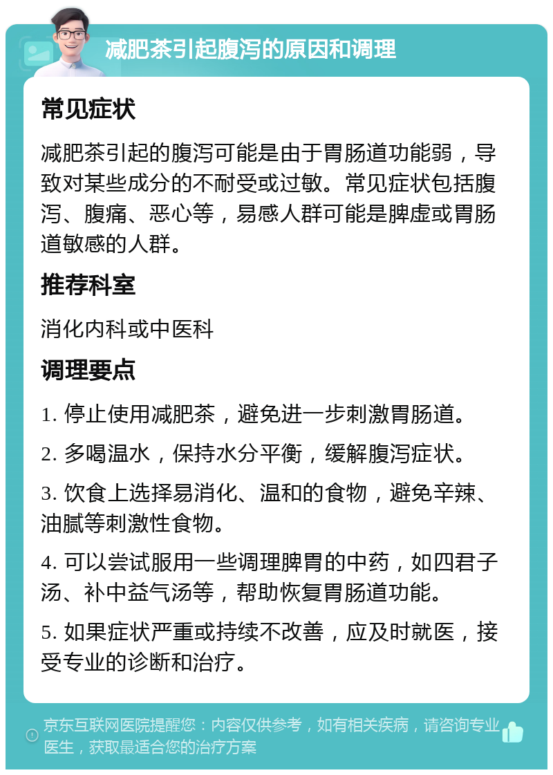 减肥茶引起腹泻的原因和调理 常见症状 减肥茶引起的腹泻可能是由于胃肠道功能弱，导致对某些成分的不耐受或过敏。常见症状包括腹泻、腹痛、恶心等，易感人群可能是脾虚或胃肠道敏感的人群。 推荐科室 消化内科或中医科 调理要点 1. 停止使用减肥茶，避免进一步刺激胃肠道。 2. 多喝温水，保持水分平衡，缓解腹泻症状。 3. 饮食上选择易消化、温和的食物，避免辛辣、油腻等刺激性食物。 4. 可以尝试服用一些调理脾胃的中药，如四君子汤、补中益气汤等，帮助恢复胃肠道功能。 5. 如果症状严重或持续不改善，应及时就医，接受专业的诊断和治疗。