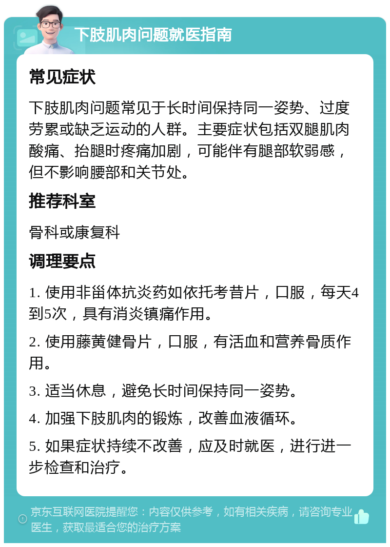 下肢肌肉问题就医指南 常见症状 下肢肌肉问题常见于长时间保持同一姿势、过度劳累或缺乏运动的人群。主要症状包括双腿肌肉酸痛、抬腿时疼痛加剧，可能伴有腿部软弱感，但不影响腰部和关节处。 推荐科室 骨科或康复科 调理要点 1. 使用非甾体抗炎药如依托考昔片，口服，每天4到5次，具有消炎镇痛作用。 2. 使用藤黄健骨片，口服，有活血和营养骨质作用。 3. 适当休息，避免长时间保持同一姿势。 4. 加强下肢肌肉的锻炼，改善血液循环。 5. 如果症状持续不改善，应及时就医，进行进一步检查和治疗。