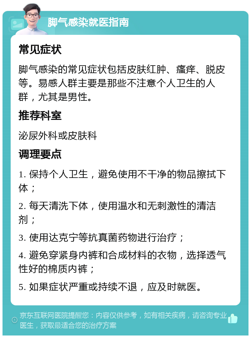 脚气感染就医指南 常见症状 脚气感染的常见症状包括皮肤红肿、瘙痒、脱皮等。易感人群主要是那些不注意个人卫生的人群，尤其是男性。 推荐科室 泌尿外科或皮肤科 调理要点 1. 保持个人卫生，避免使用不干净的物品擦拭下体； 2. 每天清洗下体，使用温水和无刺激性的清洁剂； 3. 使用达克宁等抗真菌药物进行治疗； 4. 避免穿紧身内裤和合成材料的衣物，选择透气性好的棉质内裤； 5. 如果症状严重或持续不退，应及时就医。