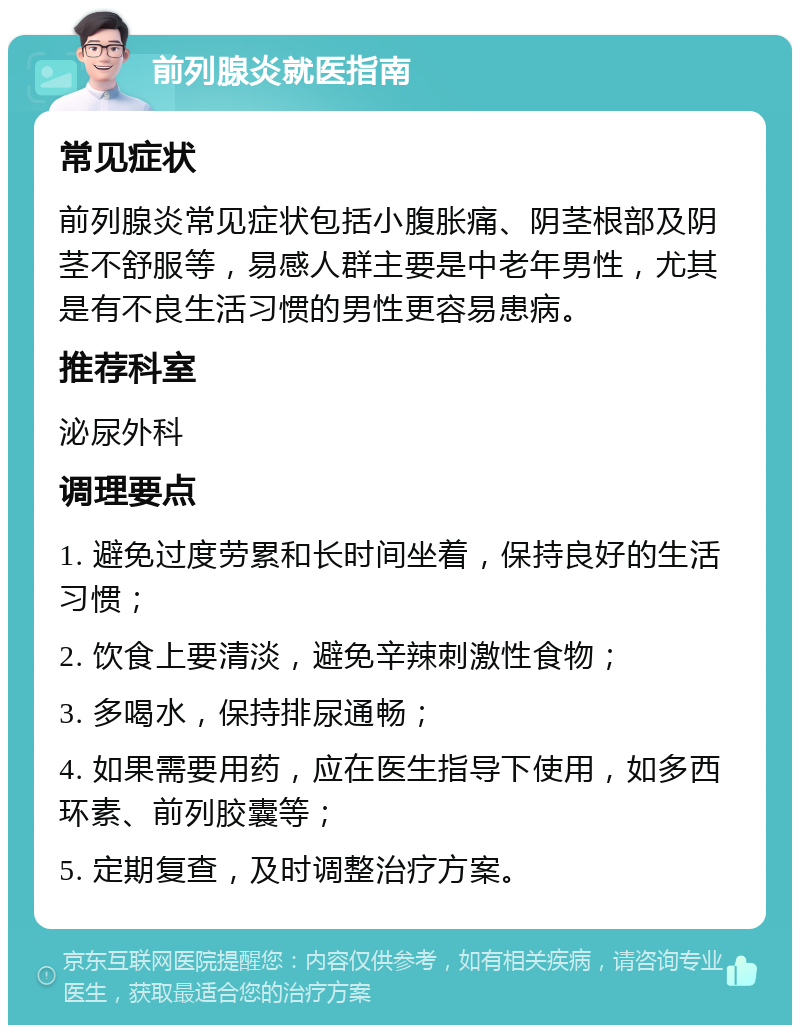 前列腺炎就医指南 常见症状 前列腺炎常见症状包括小腹胀痛、阴茎根部及阴茎不舒服等，易感人群主要是中老年男性，尤其是有不良生活习惯的男性更容易患病。 推荐科室 泌尿外科 调理要点 1. 避免过度劳累和长时间坐着，保持良好的生活习惯； 2. 饮食上要清淡，避免辛辣刺激性食物； 3. 多喝水，保持排尿通畅； 4. 如果需要用药，应在医生指导下使用，如多西环素、前列胶囊等； 5. 定期复查，及时调整治疗方案。