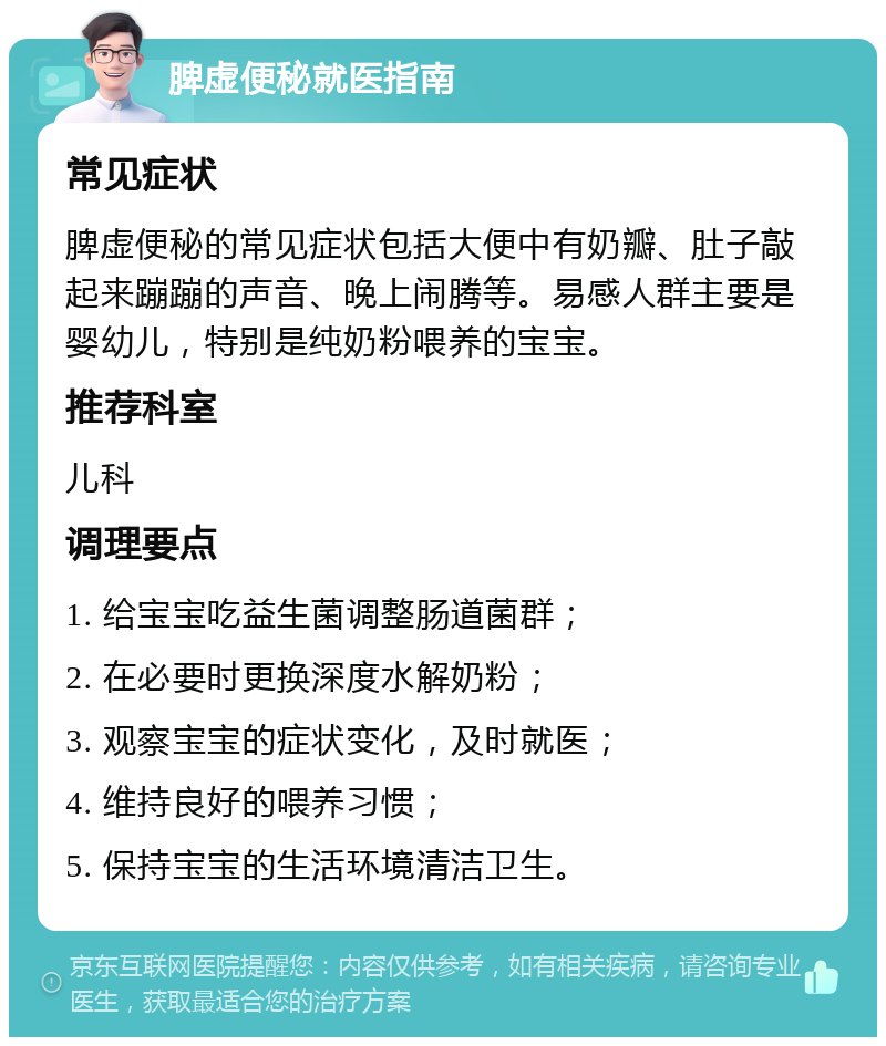 脾虚便秘就医指南 常见症状 脾虚便秘的常见症状包括大便中有奶瓣、肚子敲起来蹦蹦的声音、晚上闹腾等。易感人群主要是婴幼儿，特别是纯奶粉喂养的宝宝。 推荐科室 儿科 调理要点 1. 给宝宝吃益生菌调整肠道菌群； 2. 在必要时更换深度水解奶粉； 3. 观察宝宝的症状变化，及时就医； 4. 维持良好的喂养习惯； 5. 保持宝宝的生活环境清洁卫生。