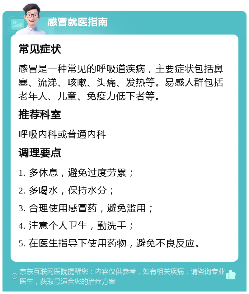 感冒就医指南 常见症状 感冒是一种常见的呼吸道疾病，主要症状包括鼻塞、流涕、咳嗽、头痛、发热等。易感人群包括老年人、儿童、免疫力低下者等。 推荐科室 呼吸内科或普通内科 调理要点 1. 多休息，避免过度劳累； 2. 多喝水，保持水分； 3. 合理使用感冒药，避免滥用； 4. 注意个人卫生，勤洗手； 5. 在医生指导下使用药物，避免不良反应。