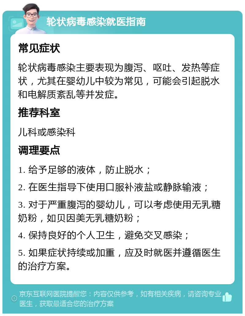 轮状病毒感染就医指南 常见症状 轮状病毒感染主要表现为腹泻、呕吐、发热等症状，尤其在婴幼儿中较为常见，可能会引起脱水和电解质紊乱等并发症。 推荐科室 儿科或感染科 调理要点 1. 给予足够的液体，防止脱水； 2. 在医生指导下使用口服补液盐或静脉输液； 3. 对于严重腹泻的婴幼儿，可以考虑使用无乳糖奶粉，如贝因美无乳糖奶粉； 4. 保持良好的个人卫生，避免交叉感染； 5. 如果症状持续或加重，应及时就医并遵循医生的治疗方案。