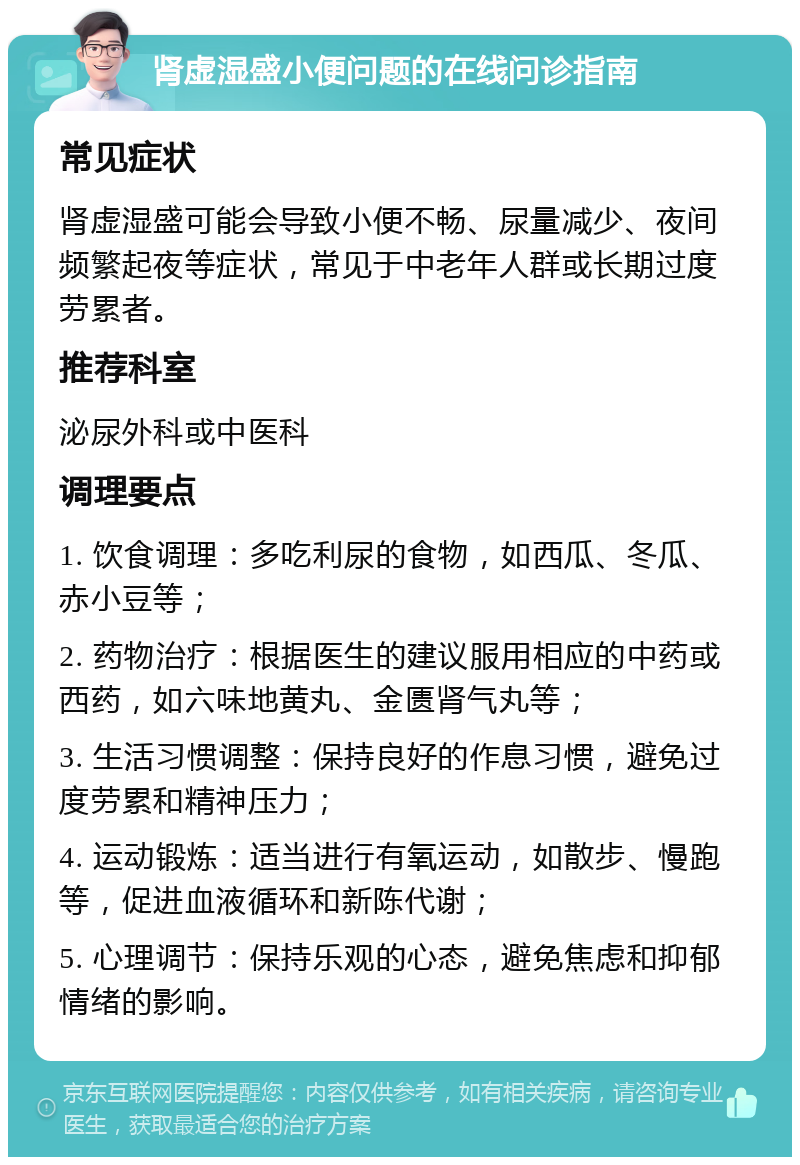 肾虚湿盛小便问题的在线问诊指南 常见症状 肾虚湿盛可能会导致小便不畅、尿量减少、夜间频繁起夜等症状，常见于中老年人群或长期过度劳累者。 推荐科室 泌尿外科或中医科 调理要点 1. 饮食调理：多吃利尿的食物，如西瓜、冬瓜、赤小豆等； 2. 药物治疗：根据医生的建议服用相应的中药或西药，如六味地黄丸、金匮肾气丸等； 3. 生活习惯调整：保持良好的作息习惯，避免过度劳累和精神压力； 4. 运动锻炼：适当进行有氧运动，如散步、慢跑等，促进血液循环和新陈代谢； 5. 心理调节：保持乐观的心态，避免焦虑和抑郁情绪的影响。