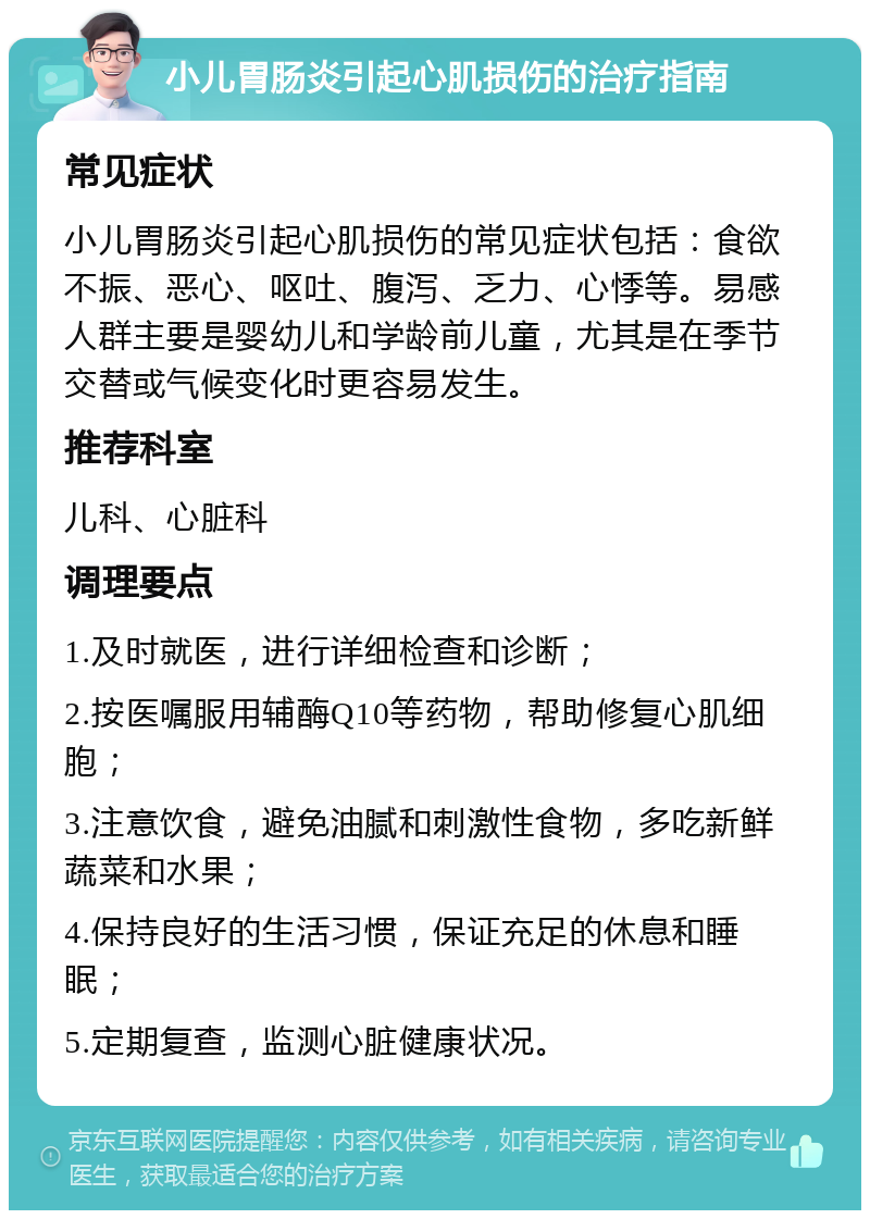 小儿胃肠炎引起心肌损伤的治疗指南 常见症状 小儿胃肠炎引起心肌损伤的常见症状包括：食欲不振、恶心、呕吐、腹泻、乏力、心悸等。易感人群主要是婴幼儿和学龄前儿童，尤其是在季节交替或气候变化时更容易发生。 推荐科室 儿科、心脏科 调理要点 1.及时就医，进行详细检查和诊断； 2.按医嘱服用辅酶Q10等药物，帮助修复心肌细胞； 3.注意饮食，避免油腻和刺激性食物，多吃新鲜蔬菜和水果； 4.保持良好的生活习惯，保证充足的休息和睡眠； 5.定期复查，监测心脏健康状况。