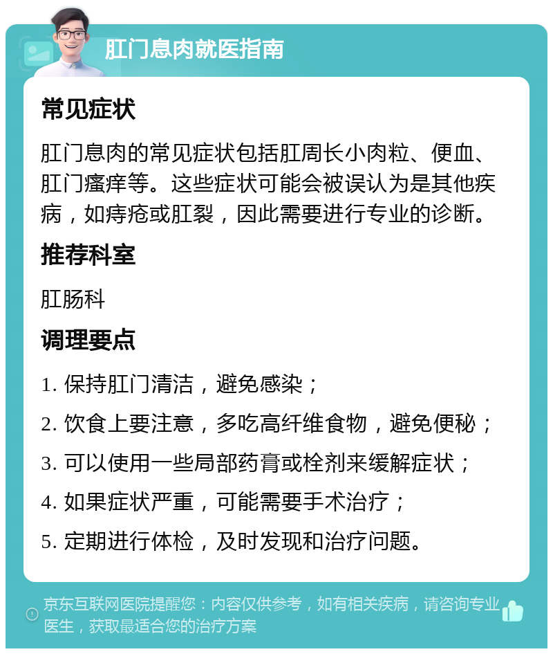 肛门息肉就医指南 常见症状 肛门息肉的常见症状包括肛周长小肉粒、便血、肛门瘙痒等。这些症状可能会被误认为是其他疾病，如痔疮或肛裂，因此需要进行专业的诊断。 推荐科室 肛肠科 调理要点 1. 保持肛门清洁，避免感染； 2. 饮食上要注意，多吃高纤维食物，避免便秘； 3. 可以使用一些局部药膏或栓剂来缓解症状； 4. 如果症状严重，可能需要手术治疗； 5. 定期进行体检，及时发现和治疗问题。