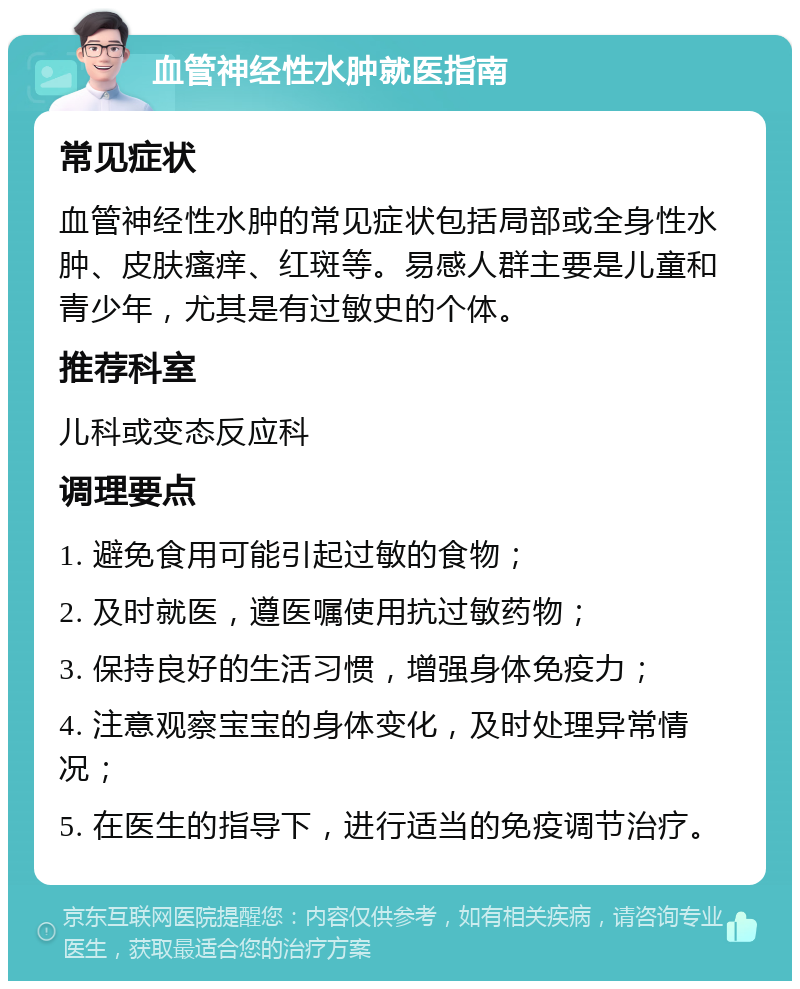 血管神经性水肿就医指南 常见症状 血管神经性水肿的常见症状包括局部或全身性水肿、皮肤瘙痒、红斑等。易感人群主要是儿童和青少年，尤其是有过敏史的个体。 推荐科室 儿科或变态反应科 调理要点 1. 避免食用可能引起过敏的食物； 2. 及时就医，遵医嘱使用抗过敏药物； 3. 保持良好的生活习惯，增强身体免疫力； 4. 注意观察宝宝的身体变化，及时处理异常情况； 5. 在医生的指导下，进行适当的免疫调节治疗。