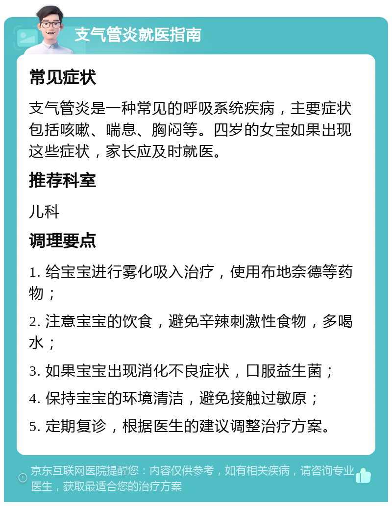 支气管炎就医指南 常见症状 支气管炎是一种常见的呼吸系统疾病，主要症状包括咳嗽、喘息、胸闷等。四岁的女宝如果出现这些症状，家长应及时就医。 推荐科室 儿科 调理要点 1. 给宝宝进行雾化吸入治疗，使用布地奈德等药物； 2. 注意宝宝的饮食，避免辛辣刺激性食物，多喝水； 3. 如果宝宝出现消化不良症状，口服益生菌； 4. 保持宝宝的环境清洁，避免接触过敏原； 5. 定期复诊，根据医生的建议调整治疗方案。