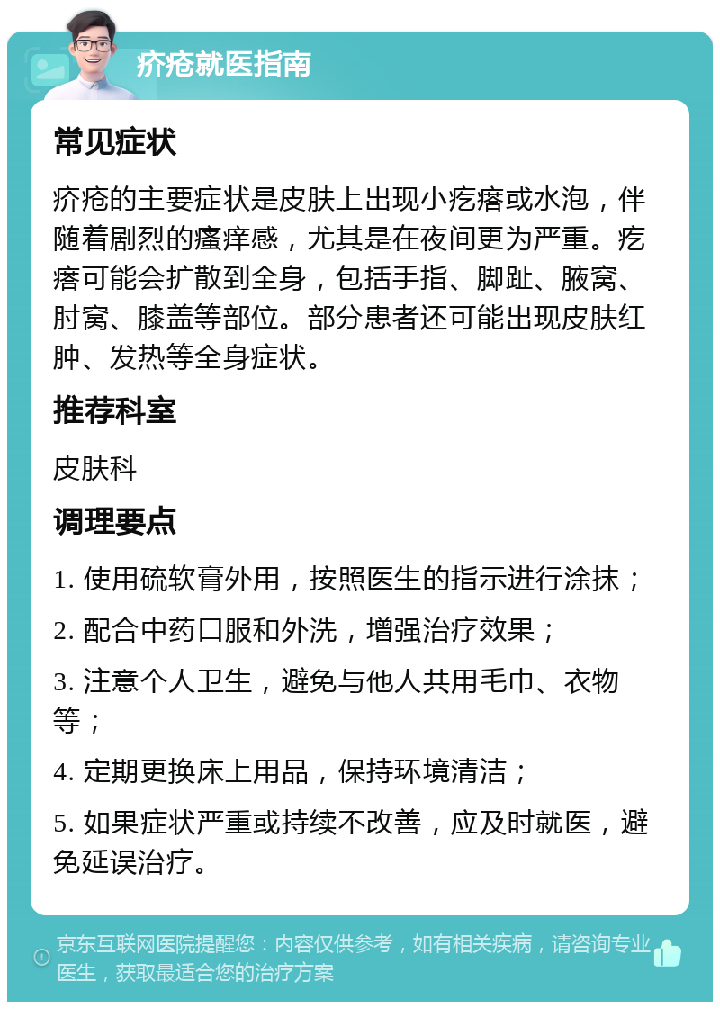 疥疮就医指南 常见症状 疥疮的主要症状是皮肤上出现小疙瘩或水泡，伴随着剧烈的瘙痒感，尤其是在夜间更为严重。疙瘩可能会扩散到全身，包括手指、脚趾、腋窝、肘窝、膝盖等部位。部分患者还可能出现皮肤红肿、发热等全身症状。 推荐科室 皮肤科 调理要点 1. 使用硫软膏外用，按照医生的指示进行涂抹； 2. 配合中药口服和外洗，增强治疗效果； 3. 注意个人卫生，避免与他人共用毛巾、衣物等； 4. 定期更换床上用品，保持环境清洁； 5. 如果症状严重或持续不改善，应及时就医，避免延误治疗。