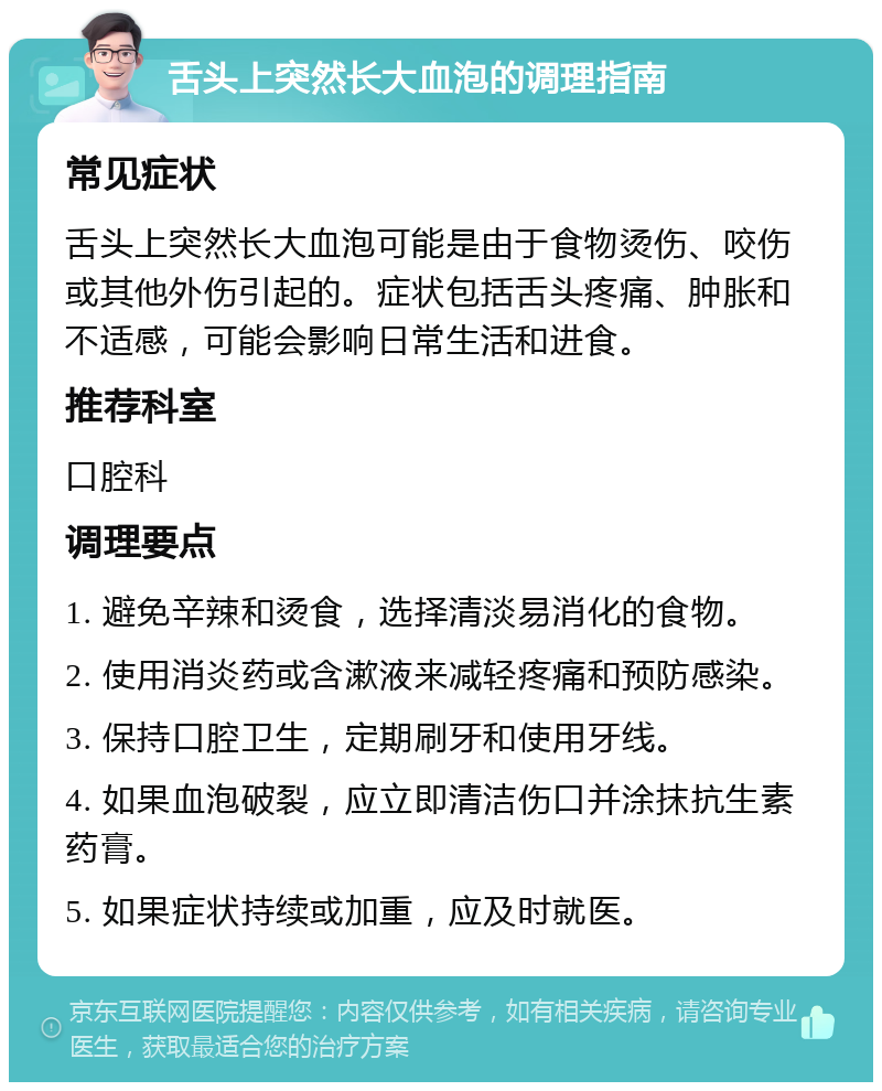 舌头上突然长大血泡的调理指南 常见症状 舌头上突然长大血泡可能是由于食物烫伤、咬伤或其他外伤引起的。症状包括舌头疼痛、肿胀和不适感，可能会影响日常生活和进食。 推荐科室 口腔科 调理要点 1. 避免辛辣和烫食，选择清淡易消化的食物。 2. 使用消炎药或含漱液来减轻疼痛和预防感染。 3. 保持口腔卫生，定期刷牙和使用牙线。 4. 如果血泡破裂，应立即清洁伤口并涂抹抗生素药膏。 5. 如果症状持续或加重，应及时就医。