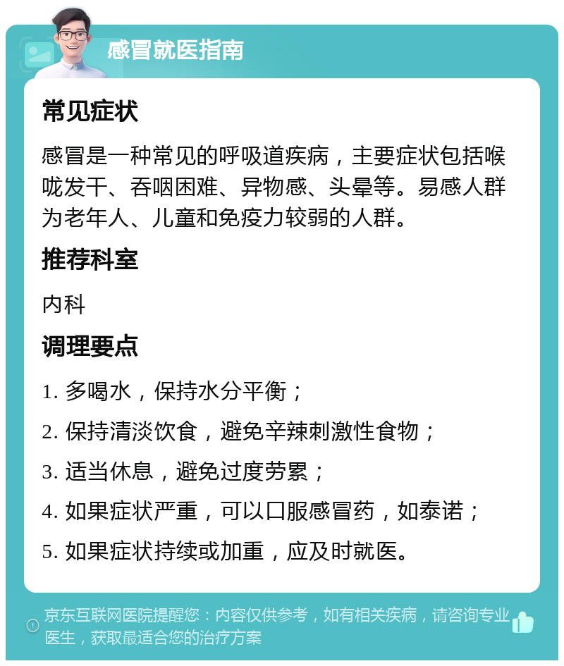 感冒就医指南 常见症状 感冒是一种常见的呼吸道疾病，主要症状包括喉咙发干、吞咽困难、异物感、头晕等。易感人群为老年人、儿童和免疫力较弱的人群。 推荐科室 内科 调理要点 1. 多喝水，保持水分平衡； 2. 保持清淡饮食，避免辛辣刺激性食物； 3. 适当休息，避免过度劳累； 4. 如果症状严重，可以口服感冒药，如泰诺； 5. 如果症状持续或加重，应及时就医。