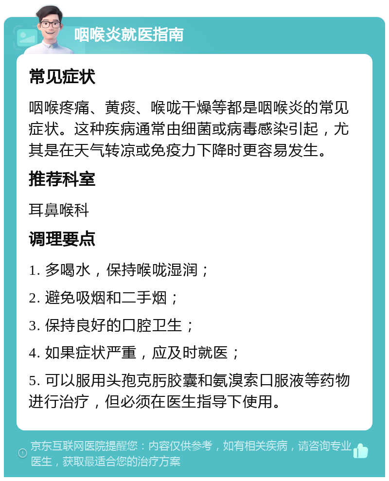 咽喉炎就医指南 常见症状 咽喉疼痛、黄痰、喉咙干燥等都是咽喉炎的常见症状。这种疾病通常由细菌或病毒感染引起，尤其是在天气转凉或免疫力下降时更容易发生。 推荐科室 耳鼻喉科 调理要点 1. 多喝水，保持喉咙湿润； 2. 避免吸烟和二手烟； 3. 保持良好的口腔卫生； 4. 如果症状严重，应及时就医； 5. 可以服用头孢克肟胶囊和氨溴索口服液等药物进行治疗，但必须在医生指导下使用。