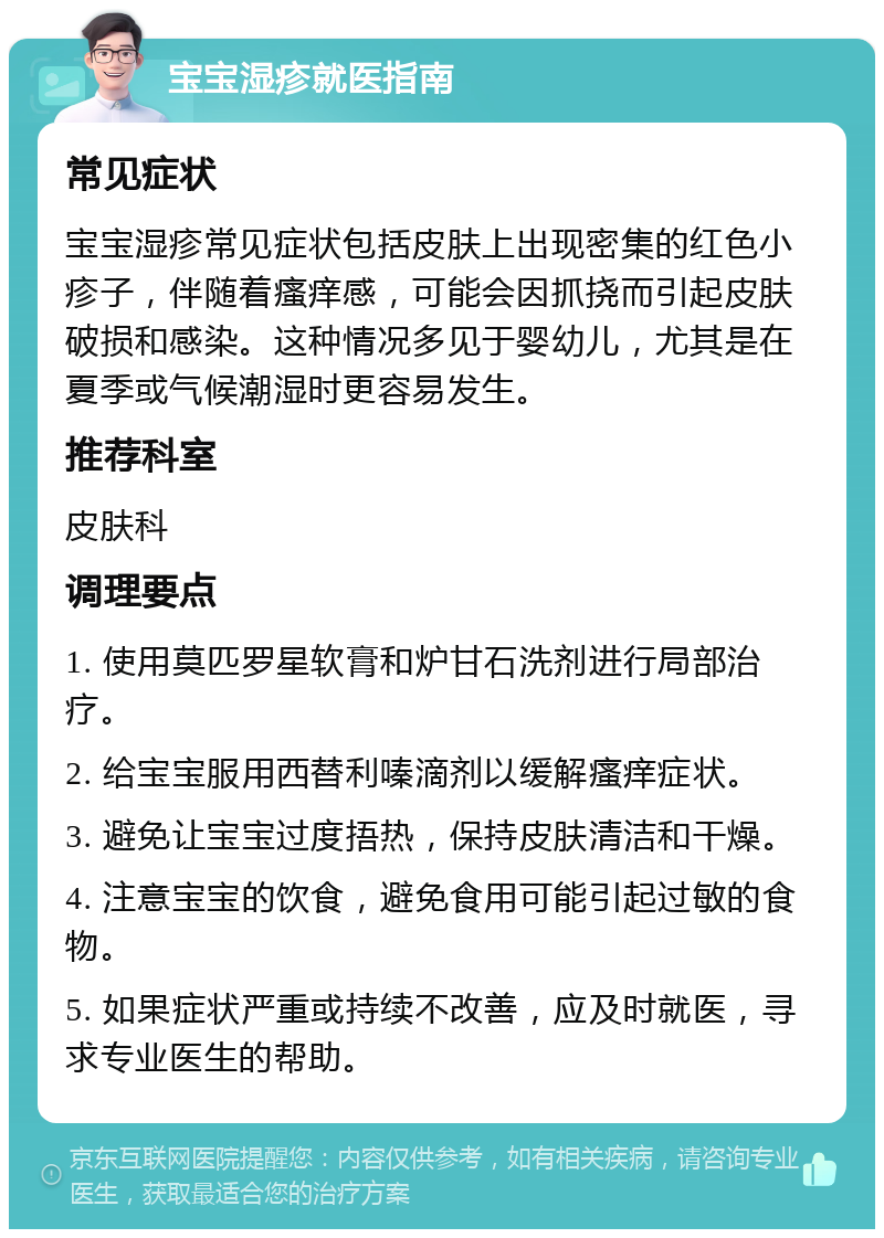 宝宝湿疹就医指南 常见症状 宝宝湿疹常见症状包括皮肤上出现密集的红色小疹子，伴随着瘙痒感，可能会因抓挠而引起皮肤破损和感染。这种情况多见于婴幼儿，尤其是在夏季或气候潮湿时更容易发生。 推荐科室 皮肤科 调理要点 1. 使用莫匹罗星软膏和炉甘石洗剂进行局部治疗。 2. 给宝宝服用西替利嗪滴剂以缓解瘙痒症状。 3. 避免让宝宝过度捂热，保持皮肤清洁和干燥。 4. 注意宝宝的饮食，避免食用可能引起过敏的食物。 5. 如果症状严重或持续不改善，应及时就医，寻求专业医生的帮助。