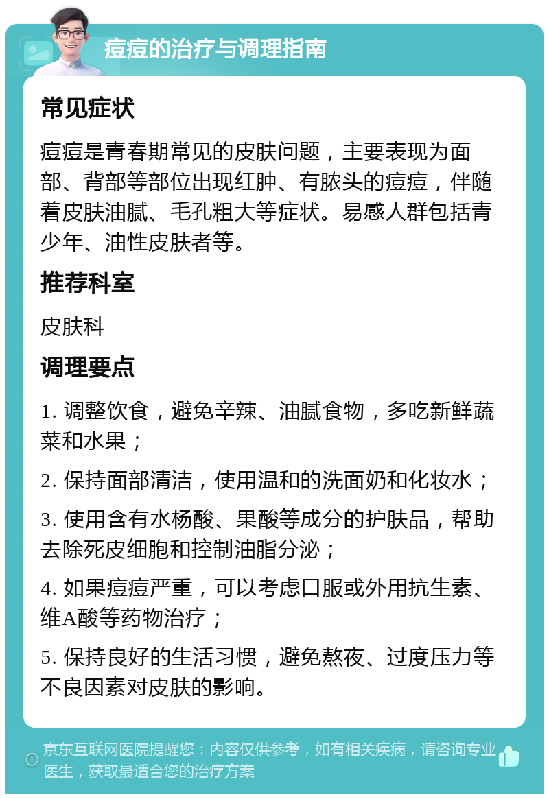 痘痘的治疗与调理指南 常见症状 痘痘是青春期常见的皮肤问题，主要表现为面部、背部等部位出现红肿、有脓头的痘痘，伴随着皮肤油腻、毛孔粗大等症状。易感人群包括青少年、油性皮肤者等。 推荐科室 皮肤科 调理要点 1. 调整饮食，避免辛辣、油腻食物，多吃新鲜蔬菜和水果； 2. 保持面部清洁，使用温和的洗面奶和化妆水； 3. 使用含有水杨酸、果酸等成分的护肤品，帮助去除死皮细胞和控制油脂分泌； 4. 如果痘痘严重，可以考虑口服或外用抗生素、维A酸等药物治疗； 5. 保持良好的生活习惯，避免熬夜、过度压力等不良因素对皮肤的影响。