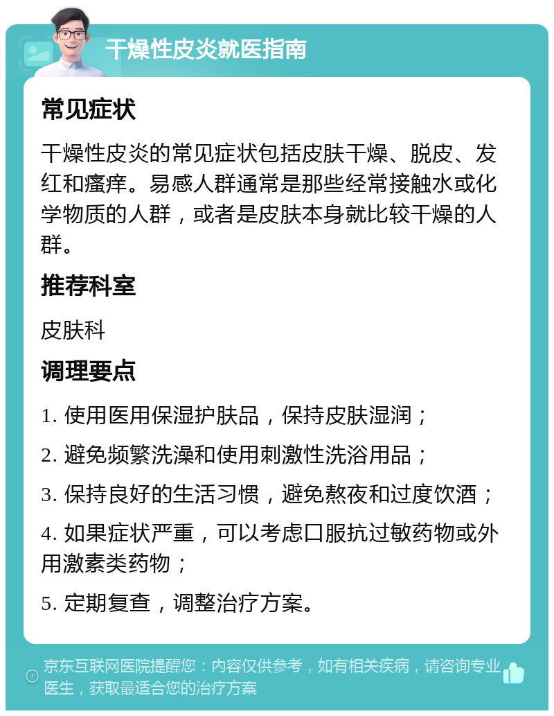 干燥性皮炎就医指南 常见症状 干燥性皮炎的常见症状包括皮肤干燥、脱皮、发红和瘙痒。易感人群通常是那些经常接触水或化学物质的人群，或者是皮肤本身就比较干燥的人群。 推荐科室 皮肤科 调理要点 1. 使用医用保湿护肤品，保持皮肤湿润； 2. 避免频繁洗澡和使用刺激性洗浴用品； 3. 保持良好的生活习惯，避免熬夜和过度饮酒； 4. 如果症状严重，可以考虑口服抗过敏药物或外用激素类药物； 5. 定期复查，调整治疗方案。