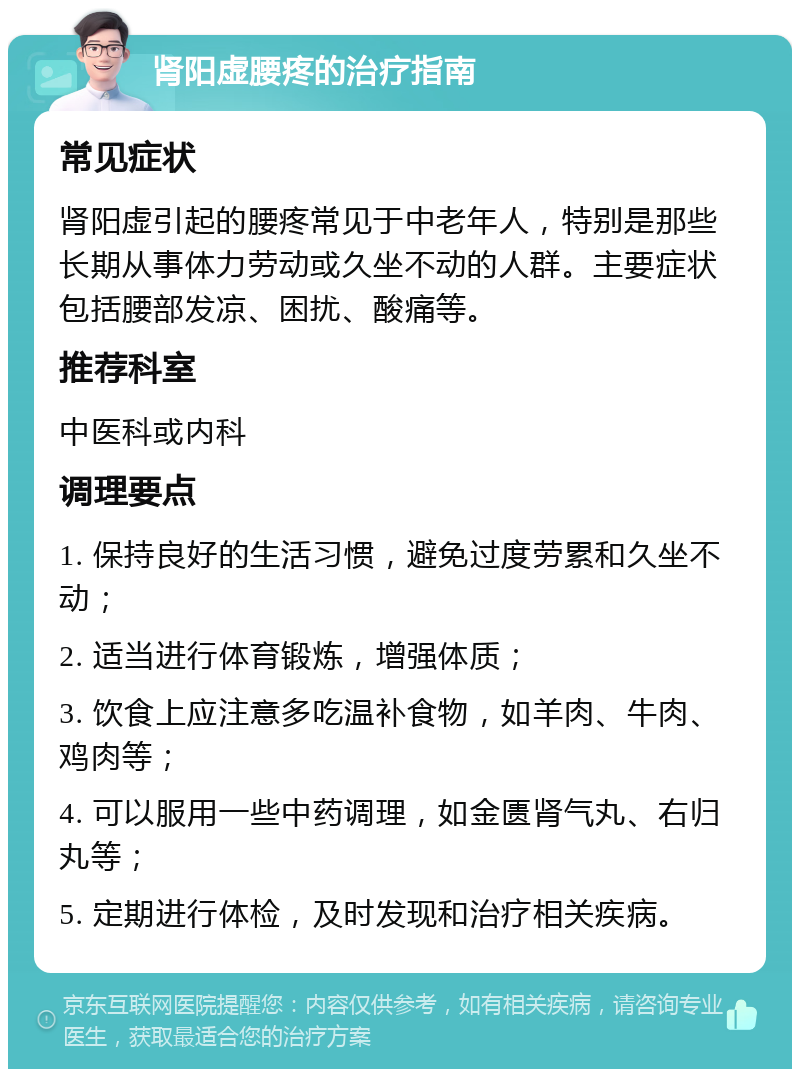 肾阳虚腰疼的治疗指南 常见症状 肾阳虚引起的腰疼常见于中老年人，特别是那些长期从事体力劳动或久坐不动的人群。主要症状包括腰部发凉、困扰、酸痛等。 推荐科室 中医科或内科 调理要点 1. 保持良好的生活习惯，避免过度劳累和久坐不动； 2. 适当进行体育锻炼，增强体质； 3. 饮食上应注意多吃温补食物，如羊肉、牛肉、鸡肉等； 4. 可以服用一些中药调理，如金匮肾气丸、右归丸等； 5. 定期进行体检，及时发现和治疗相关疾病。