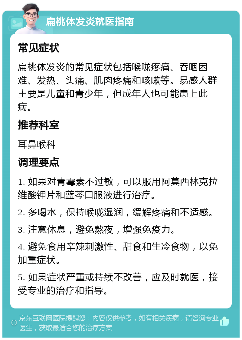 扁桃体发炎就医指南 常见症状 扁桃体发炎的常见症状包括喉咙疼痛、吞咽困难、发热、头痛、肌肉疼痛和咳嗽等。易感人群主要是儿童和青少年，但成年人也可能患上此病。 推荐科室 耳鼻喉科 调理要点 1. 如果对青霉素不过敏，可以服用阿莫西林克拉维酸钾片和蓝芩口服液进行治疗。 2. 多喝水，保持喉咙湿润，缓解疼痛和不适感。 3. 注意休息，避免熬夜，增强免疫力。 4. 避免食用辛辣刺激性、甜食和生冷食物，以免加重症状。 5. 如果症状严重或持续不改善，应及时就医，接受专业的治疗和指导。