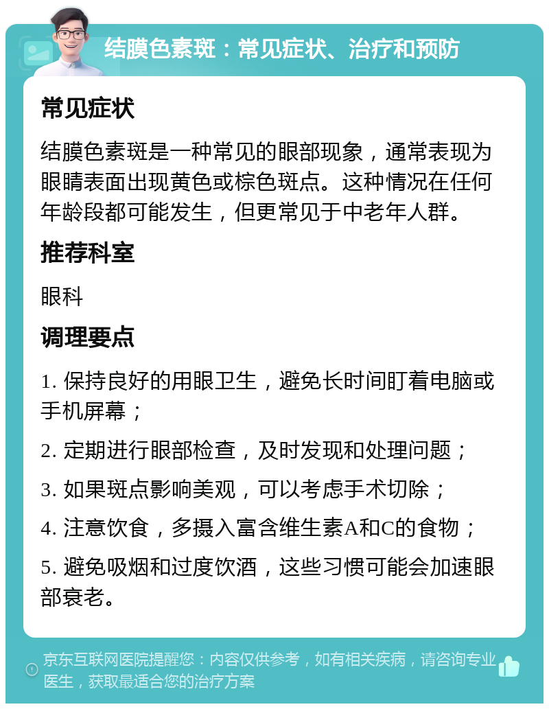 结膜色素斑：常见症状、治疗和预防 常见症状 结膜色素斑是一种常见的眼部现象，通常表现为眼睛表面出现黄色或棕色斑点。这种情况在任何年龄段都可能发生，但更常见于中老年人群。 推荐科室 眼科 调理要点 1. 保持良好的用眼卫生，避免长时间盯着电脑或手机屏幕； 2. 定期进行眼部检查，及时发现和处理问题； 3. 如果斑点影响美观，可以考虑手术切除； 4. 注意饮食，多摄入富含维生素A和C的食物； 5. 避免吸烟和过度饮酒，这些习惯可能会加速眼部衰老。