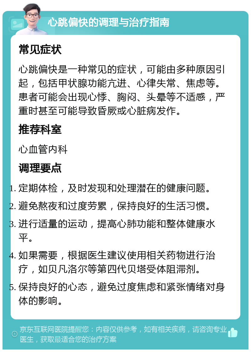 心跳偏快的调理与治疗指南 常见症状 心跳偏快是一种常见的症状，可能由多种原因引起，包括甲状腺功能亢进、心律失常、焦虑等。患者可能会出现心悸、胸闷、头晕等不适感，严重时甚至可能导致昏厥或心脏病发作。 推荐科室 心血管内科 调理要点 定期体检，及时发现和处理潜在的健康问题。 避免熬夜和过度劳累，保持良好的生活习惯。 进行适量的运动，提高心肺功能和整体健康水平。 如果需要，根据医生建议使用相关药物进行治疗，如贝凡洛尔等第四代贝塔受体阻滞剂。 保持良好的心态，避免过度焦虑和紧张情绪对身体的影响。