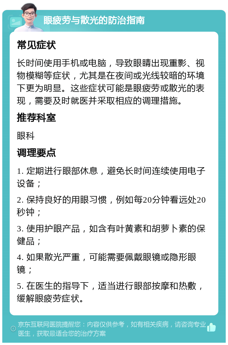 眼疲劳与散光的防治指南 常见症状 长时间使用手机或电脑，导致眼睛出现重影、视物模糊等症状，尤其是在夜间或光线较暗的环境下更为明显。这些症状可能是眼疲劳或散光的表现，需要及时就医并采取相应的调理措施。 推荐科室 眼科 调理要点 1. 定期进行眼部休息，避免长时间连续使用电子设备； 2. 保持良好的用眼习惯，例如每20分钟看远处20秒钟； 3. 使用护眼产品，如含有叶黄素和胡萝卜素的保健品； 4. 如果散光严重，可能需要佩戴眼镜或隐形眼镜； 5. 在医生的指导下，适当进行眼部按摩和热敷，缓解眼疲劳症状。