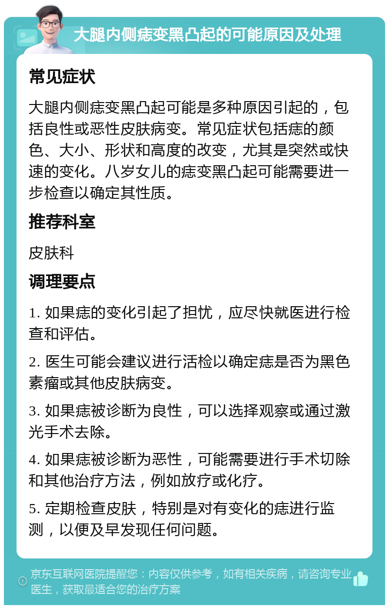 大腿内侧痣变黑凸起的可能原因及处理 常见症状 大腿内侧痣变黑凸起可能是多种原因引起的，包括良性或恶性皮肤病变。常见症状包括痣的颜色、大小、形状和高度的改变，尤其是突然或快速的变化。八岁女儿的痣变黑凸起可能需要进一步检查以确定其性质。 推荐科室 皮肤科 调理要点 1. 如果痣的变化引起了担忧，应尽快就医进行检查和评估。 2. 医生可能会建议进行活检以确定痣是否为黑色素瘤或其他皮肤病变。 3. 如果痣被诊断为良性，可以选择观察或通过激光手术去除。 4. 如果痣被诊断为恶性，可能需要进行手术切除和其他治疗方法，例如放疗或化疗。 5. 定期检查皮肤，特别是对有变化的痣进行监测，以便及早发现任何问题。