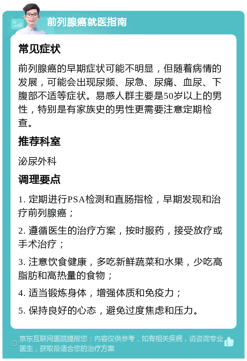 前列腺癌就医指南 常见症状 前列腺癌的早期症状可能不明显，但随着病情的发展，可能会出现尿频、尿急、尿痛、血尿、下腹部不适等症状。易感人群主要是50岁以上的男性，特别是有家族史的男性更需要注意定期检查。 推荐科室 泌尿外科 调理要点 1. 定期进行PSA检测和直肠指检，早期发现和治疗前列腺癌； 2. 遵循医生的治疗方案，按时服药，接受放疗或手术治疗； 3. 注意饮食健康，多吃新鲜蔬菜和水果，少吃高脂肪和高热量的食物； 4. 适当锻炼身体，增强体质和免疫力； 5. 保持良好的心态，避免过度焦虑和压力。