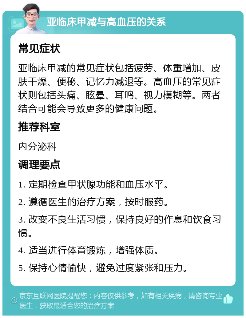 亚临床甲减与高血压的关系 常见症状 亚临床甲减的常见症状包括疲劳、体重增加、皮肤干燥、便秘、记忆力减退等。高血压的常见症状则包括头痛、眩晕、耳鸣、视力模糊等。两者结合可能会导致更多的健康问题。 推荐科室 内分泌科 调理要点 1. 定期检查甲状腺功能和血压水平。 2. 遵循医生的治疗方案，按时服药。 3. 改变不良生活习惯，保持良好的作息和饮食习惯。 4. 适当进行体育锻炼，增强体质。 5. 保持心情愉快，避免过度紧张和压力。