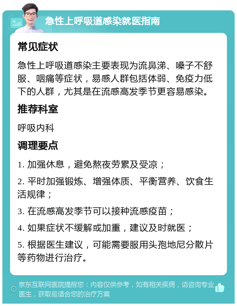 急性上呼吸道感染就医指南 常见症状 急性上呼吸道感染主要表现为流鼻涕、嗓子不舒服、咽痛等症状，易感人群包括体弱、免疫力低下的人群，尤其是在流感高发季节更容易感染。 推荐科室 呼吸内科 调理要点 1. 加强休息，避免熬夜劳累及受凉； 2. 平时加强锻炼、增强体质、平衡营养、饮食生活规律； 3. 在流感高发季节可以接种流感疫苗； 4. 如果症状不缓解或加重，建议及时就医； 5. 根据医生建议，可能需要服用头孢地尼分散片等药物进行治疗。