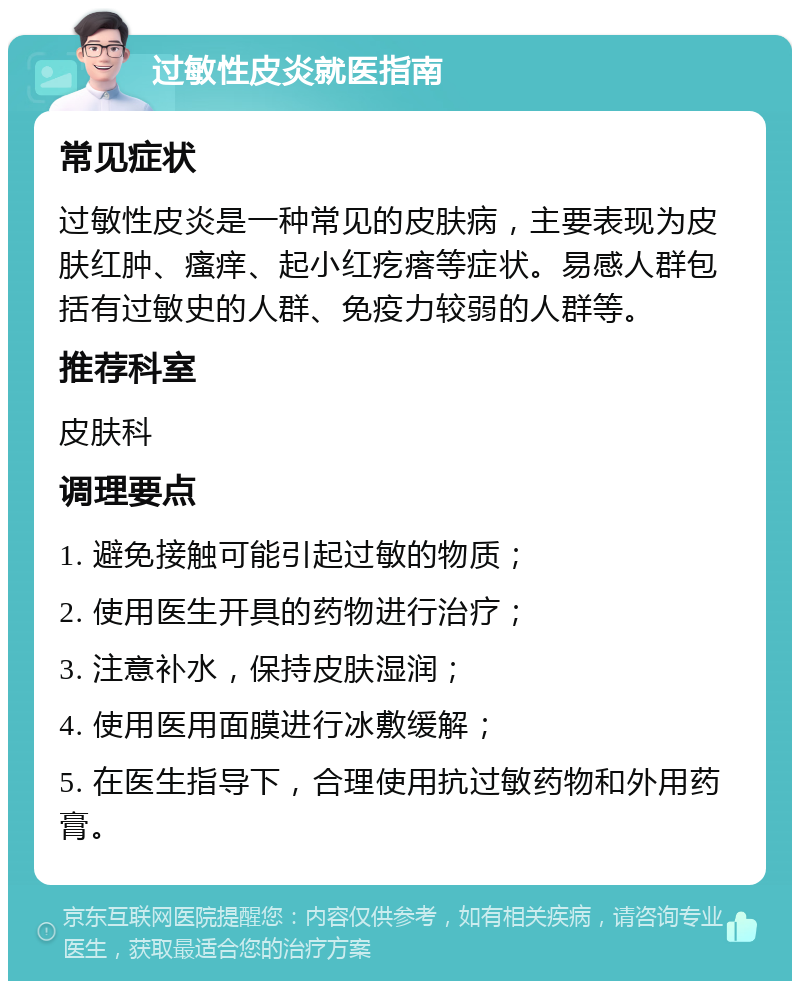 过敏性皮炎就医指南 常见症状 过敏性皮炎是一种常见的皮肤病，主要表现为皮肤红肿、瘙痒、起小红疙瘩等症状。易感人群包括有过敏史的人群、免疫力较弱的人群等。 推荐科室 皮肤科 调理要点 1. 避免接触可能引起过敏的物质； 2. 使用医生开具的药物进行治疗； 3. 注意补水，保持皮肤湿润； 4. 使用医用面膜进行冰敷缓解； 5. 在医生指导下，合理使用抗过敏药物和外用药膏。