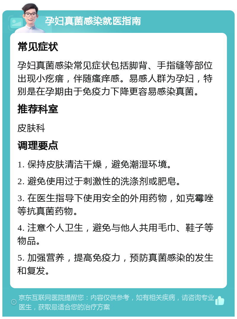 孕妇真菌感染就医指南 常见症状 孕妇真菌感染常见症状包括脚背、手指缝等部位出现小疙瘩，伴随瘙痒感。易感人群为孕妇，特别是在孕期由于免疫力下降更容易感染真菌。 推荐科室 皮肤科 调理要点 1. 保持皮肤清洁干燥，避免潮湿环境。 2. 避免使用过于刺激性的洗涤剂或肥皂。 3. 在医生指导下使用安全的外用药物，如克霉唑等抗真菌药物。 4. 注意个人卫生，避免与他人共用毛巾、鞋子等物品。 5. 加强营养，提高免疫力，预防真菌感染的发生和复发。