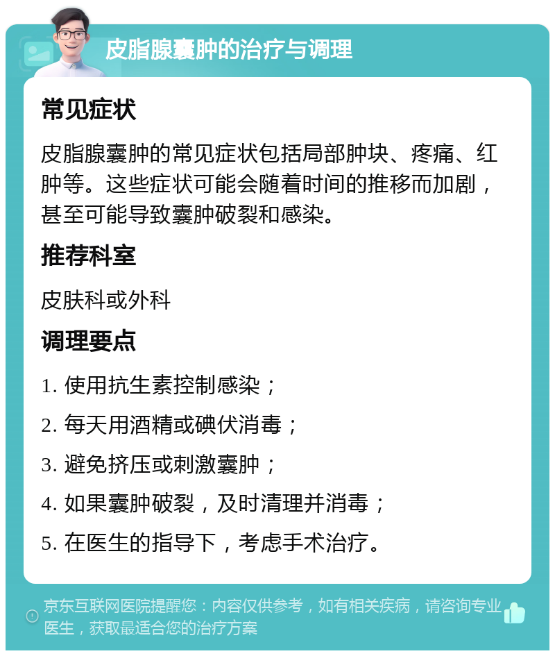 皮脂腺囊肿的治疗与调理 常见症状 皮脂腺囊肿的常见症状包括局部肿块、疼痛、红肿等。这些症状可能会随着时间的推移而加剧，甚至可能导致囊肿破裂和感染。 推荐科室 皮肤科或外科 调理要点 1. 使用抗生素控制感染； 2. 每天用酒精或碘伏消毒； 3. 避免挤压或刺激囊肿； 4. 如果囊肿破裂，及时清理并消毒； 5. 在医生的指导下，考虑手术治疗。