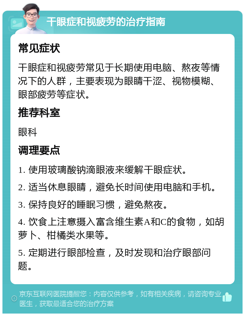 干眼症和视疲劳的治疗指南 常见症状 干眼症和视疲劳常见于长期使用电脑、熬夜等情况下的人群，主要表现为眼睛干涩、视物模糊、眼部疲劳等症状。 推荐科室 眼科 调理要点 1. 使用玻璃酸钠滴眼液来缓解干眼症状。 2. 适当休息眼睛，避免长时间使用电脑和手机。 3. 保持良好的睡眠习惯，避免熬夜。 4. 饮食上注意摄入富含维生素A和C的食物，如胡萝卜、柑橘类水果等。 5. 定期进行眼部检查，及时发现和治疗眼部问题。