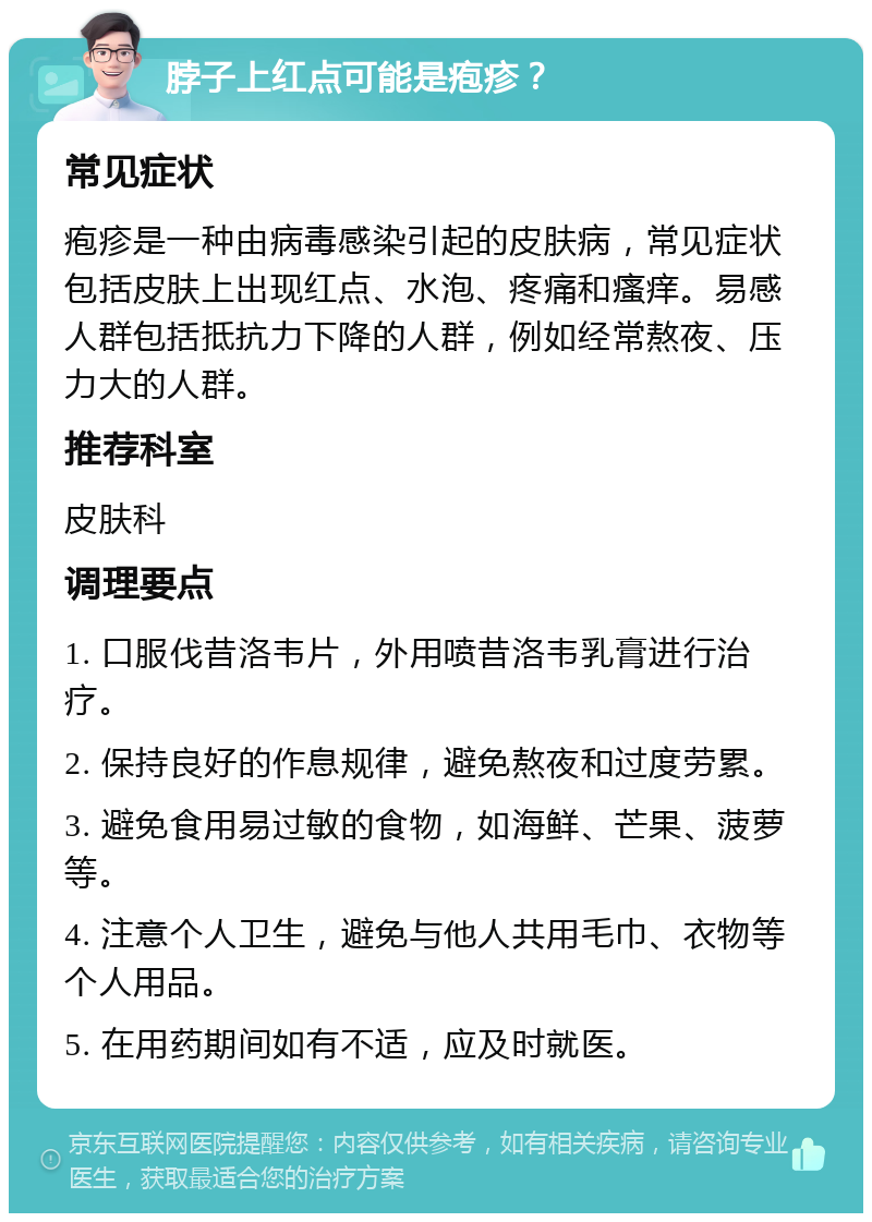 脖子上红点可能是疱疹？ 常见症状 疱疹是一种由病毒感染引起的皮肤病，常见症状包括皮肤上出现红点、水泡、疼痛和瘙痒。易感人群包括抵抗力下降的人群，例如经常熬夜、压力大的人群。 推荐科室 皮肤科 调理要点 1. 口服伐昔洛韦片，外用喷昔洛韦乳膏进行治疗。 2. 保持良好的作息规律，避免熬夜和过度劳累。 3. 避免食用易过敏的食物，如海鲜、芒果、菠萝等。 4. 注意个人卫生，避免与他人共用毛巾、衣物等个人用品。 5. 在用药期间如有不适，应及时就医。