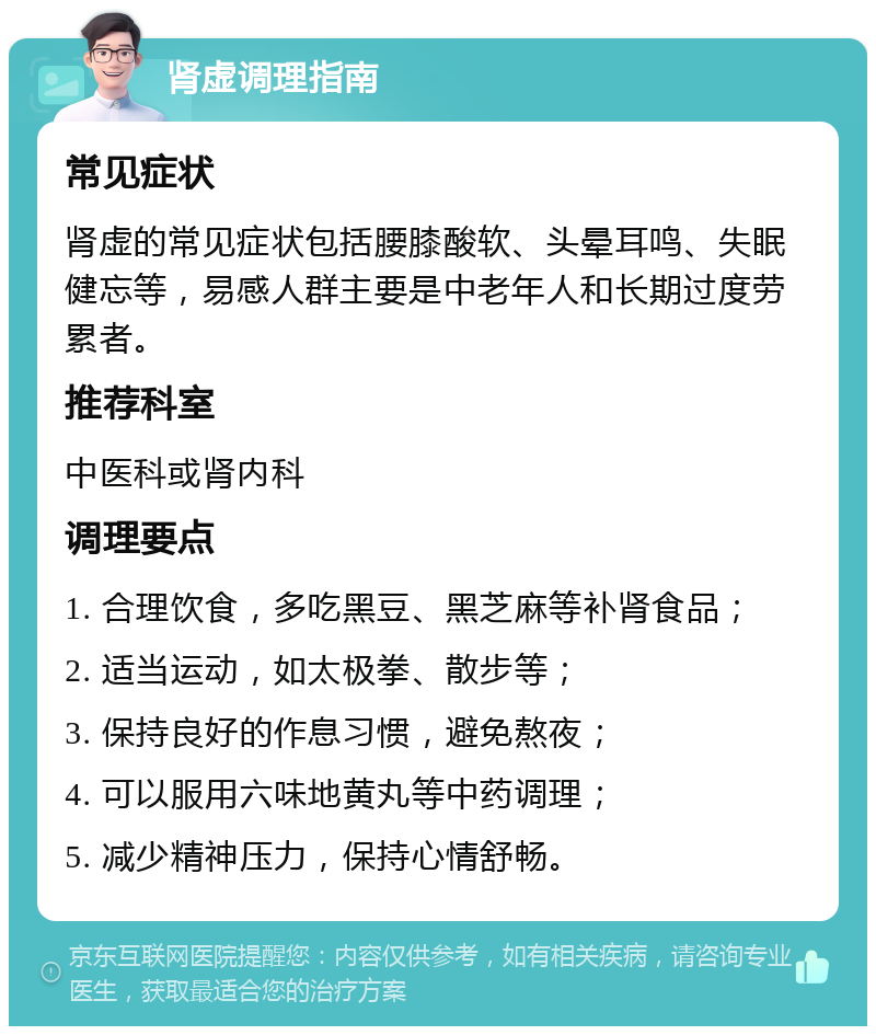 肾虚调理指南 常见症状 肾虚的常见症状包括腰膝酸软、头晕耳鸣、失眠健忘等，易感人群主要是中老年人和长期过度劳累者。 推荐科室 中医科或肾内科 调理要点 1. 合理饮食，多吃黑豆、黑芝麻等补肾食品； 2. 适当运动，如太极拳、散步等； 3. 保持良好的作息习惯，避免熬夜； 4. 可以服用六味地黄丸等中药调理； 5. 减少精神压力，保持心情舒畅。