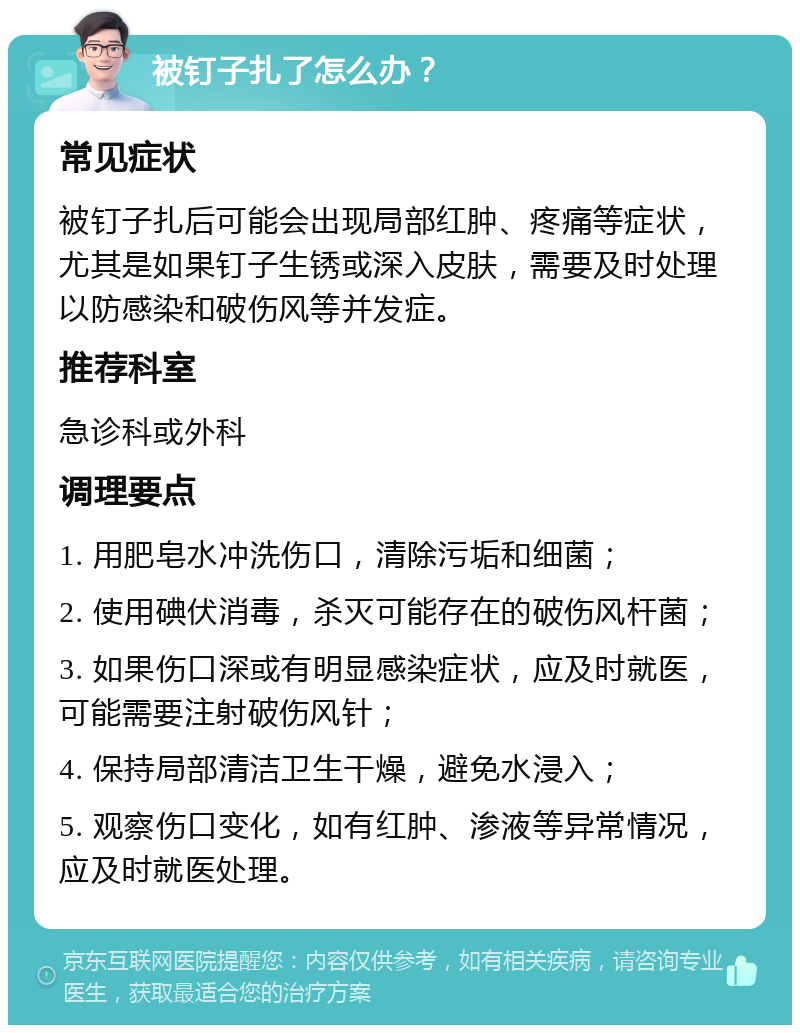 被钉子扎了怎么办？ 常见症状 被钉子扎后可能会出现局部红肿、疼痛等症状，尤其是如果钉子生锈或深入皮肤，需要及时处理以防感染和破伤风等并发症。 推荐科室 急诊科或外科 调理要点 1. 用肥皂水冲洗伤口，清除污垢和细菌； 2. 使用碘伏消毒，杀灭可能存在的破伤风杆菌； 3. 如果伤口深或有明显感染症状，应及时就医，可能需要注射破伤风针； 4. 保持局部清洁卫生干燥，避免水浸入； 5. 观察伤口变化，如有红肿、渗液等异常情况，应及时就医处理。