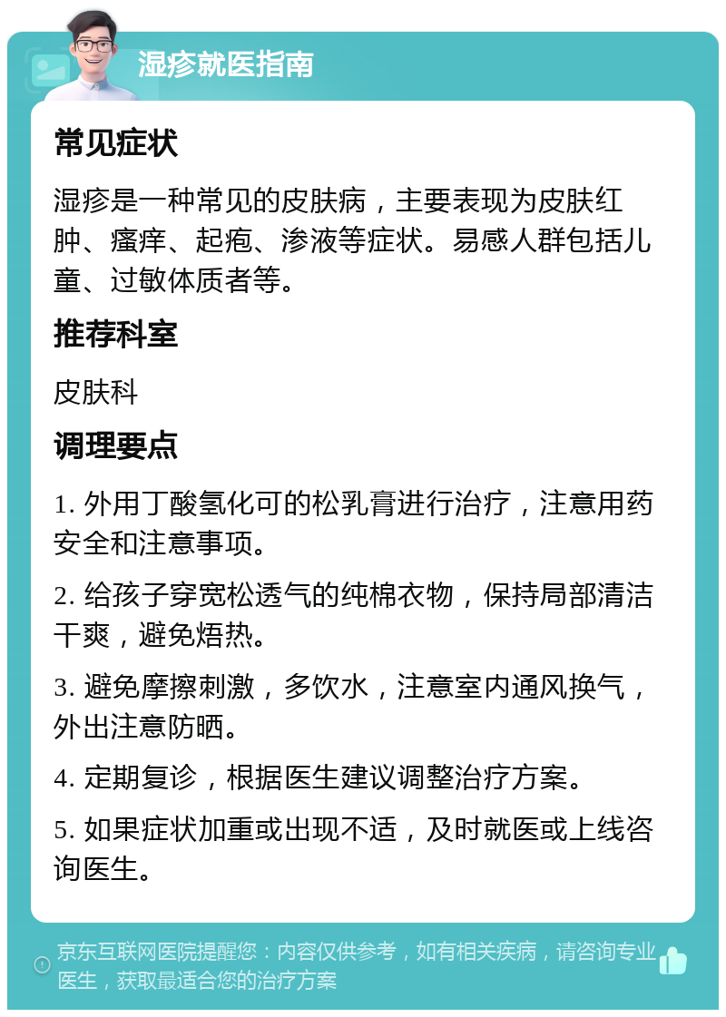 湿疹就医指南 常见症状 湿疹是一种常见的皮肤病，主要表现为皮肤红肿、瘙痒、起疱、渗液等症状。易感人群包括儿童、过敏体质者等。 推荐科室 皮肤科 调理要点 1. 外用丁酸氢化可的松乳膏进行治疗，注意用药安全和注意事项。 2. 给孩子穿宽松透气的纯棉衣物，保持局部清洁干爽，避免焐热。 3. 避免摩擦刺激，多饮水，注意室内通风换气，外出注意防晒。 4. 定期复诊，根据医生建议调整治疗方案。 5. 如果症状加重或出现不适，及时就医或上线咨询医生。