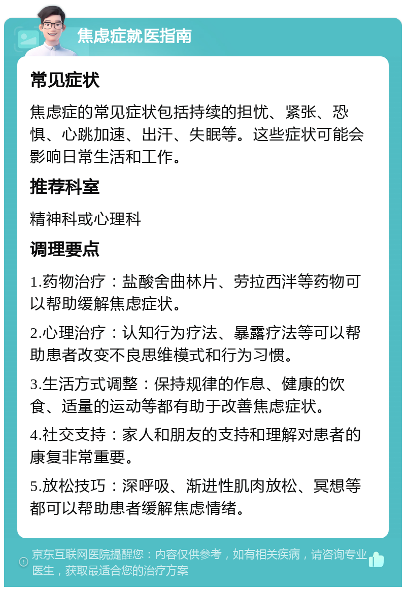 焦虑症就医指南 常见症状 焦虑症的常见症状包括持续的担忧、紧张、恐惧、心跳加速、出汗、失眠等。这些症状可能会影响日常生活和工作。 推荐科室 精神科或心理科 调理要点 1.药物治疗：盐酸舍曲林片、劳拉西泮等药物可以帮助缓解焦虑症状。 2.心理治疗：认知行为疗法、暴露疗法等可以帮助患者改变不良思维模式和行为习惯。 3.生活方式调整：保持规律的作息、健康的饮食、适量的运动等都有助于改善焦虑症状。 4.社交支持：家人和朋友的支持和理解对患者的康复非常重要。 5.放松技巧：深呼吸、渐进性肌肉放松、冥想等都可以帮助患者缓解焦虑情绪。