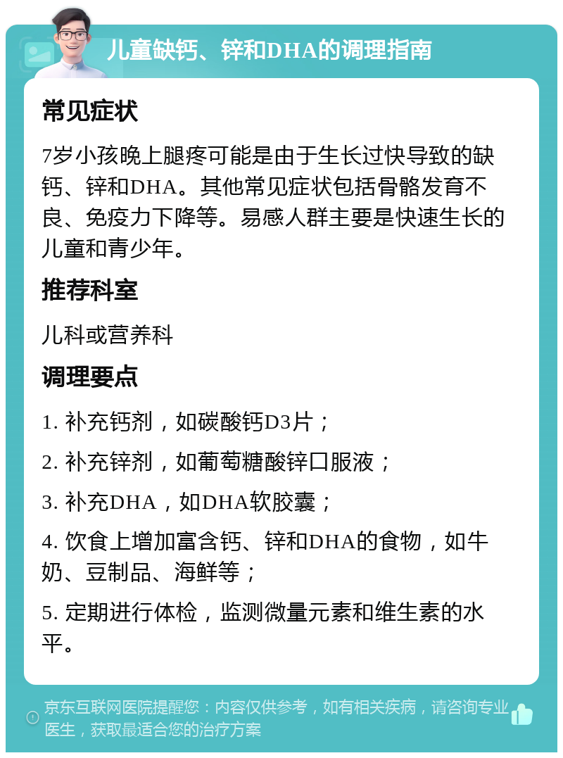 儿童缺钙、锌和DHA的调理指南 常见症状 7岁小孩晚上腿疼可能是由于生长过快导致的缺钙、锌和DHA。其他常见症状包括骨骼发育不良、免疫力下降等。易感人群主要是快速生长的儿童和青少年。 推荐科室 儿科或营养科 调理要点 1. 补充钙剂，如碳酸钙D3片； 2. 补充锌剂，如葡萄糖酸锌口服液； 3. 补充DHA，如DHA软胶囊； 4. 饮食上增加富含钙、锌和DHA的食物，如牛奶、豆制品、海鲜等； 5. 定期进行体检，监测微量元素和维生素的水平。