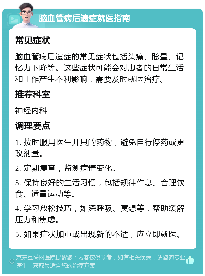 脑血管病后遗症就医指南 常见症状 脑血管病后遗症的常见症状包括头痛、眩晕、记忆力下降等。这些症状可能会对患者的日常生活和工作产生不利影响，需要及时就医治疗。 推荐科室 神经内科 调理要点 1. 按时服用医生开具的药物，避免自行停药或更改剂量。 2. 定期复查，监测病情变化。 3. 保持良好的生活习惯，包括规律作息、合理饮食、适量运动等。 4. 学习放松技巧，如深呼吸、冥想等，帮助缓解压力和焦虑。 5. 如果症状加重或出现新的不适，应立即就医。