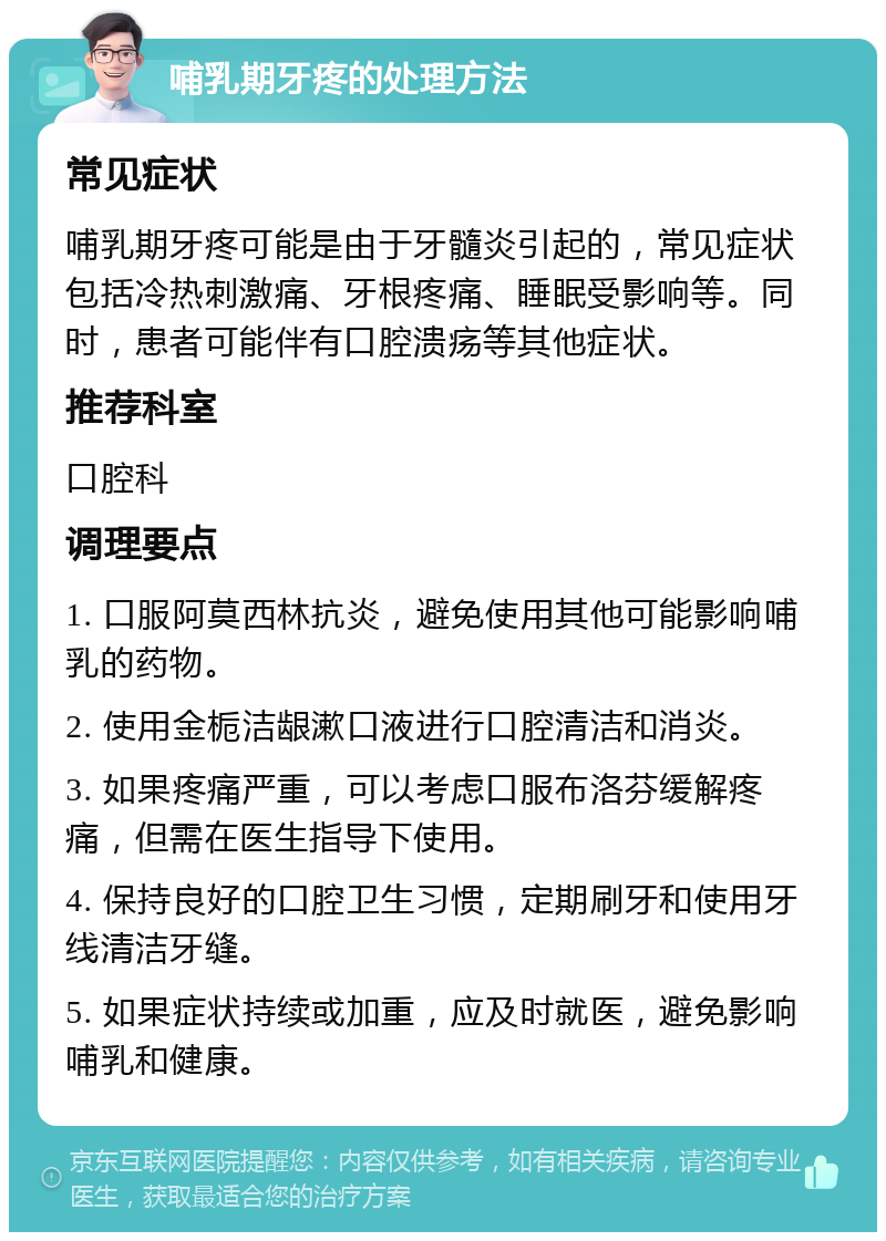 哺乳期牙疼的处理方法 常见症状 哺乳期牙疼可能是由于牙髓炎引起的，常见症状包括冷热刺激痛、牙根疼痛、睡眠受影响等。同时，患者可能伴有口腔溃疡等其他症状。 推荐科室 口腔科 调理要点 1. 口服阿莫西林抗炎，避免使用其他可能影响哺乳的药物。 2. 使用金栀洁龈漱口液进行口腔清洁和消炎。 3. 如果疼痛严重，可以考虑口服布洛芬缓解疼痛，但需在医生指导下使用。 4. 保持良好的口腔卫生习惯，定期刷牙和使用牙线清洁牙缝。 5. 如果症状持续或加重，应及时就医，避免影响哺乳和健康。