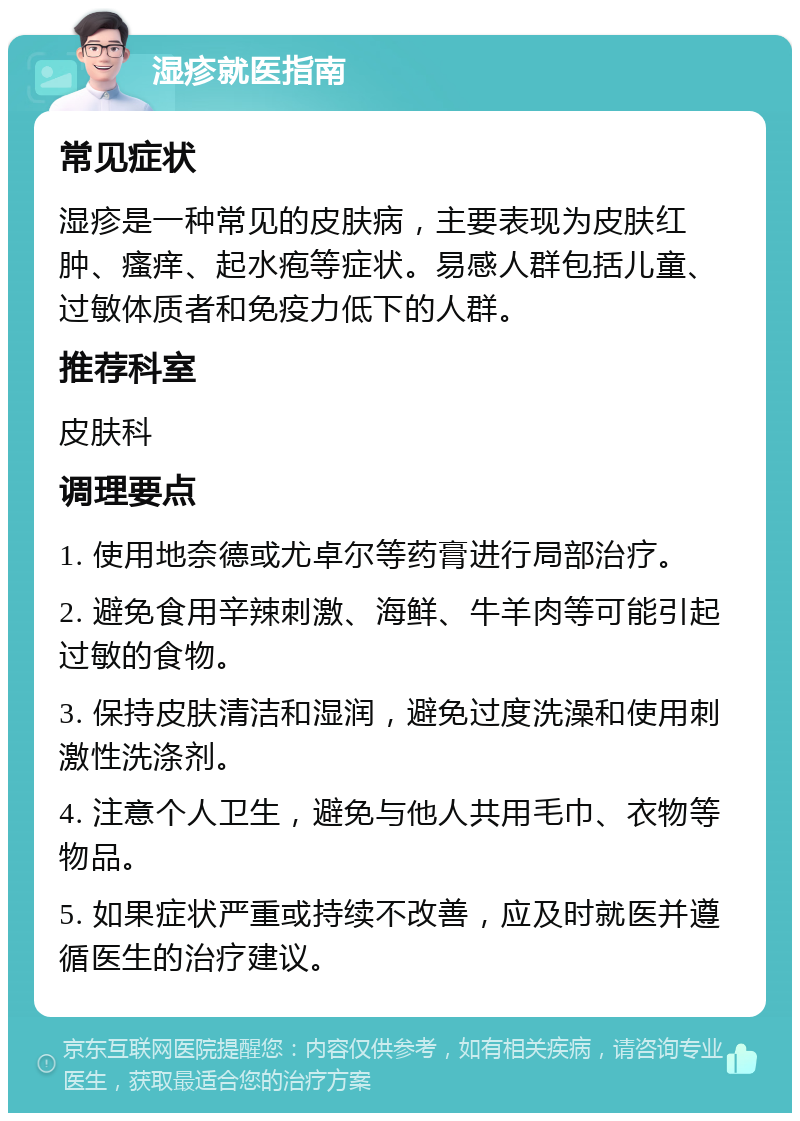 湿疹就医指南 常见症状 湿疹是一种常见的皮肤病，主要表现为皮肤红肿、瘙痒、起水疱等症状。易感人群包括儿童、过敏体质者和免疫力低下的人群。 推荐科室 皮肤科 调理要点 1. 使用地奈德或尤卓尔等药膏进行局部治疗。 2. 避免食用辛辣刺激、海鲜、牛羊肉等可能引起过敏的食物。 3. 保持皮肤清洁和湿润，避免过度洗澡和使用刺激性洗涤剂。 4. 注意个人卫生，避免与他人共用毛巾、衣物等物品。 5. 如果症状严重或持续不改善，应及时就医并遵循医生的治疗建议。