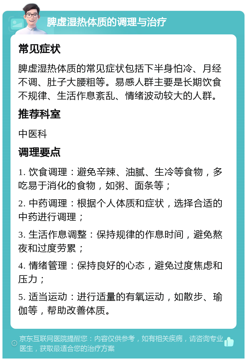 脾虚湿热体质的调理与治疗 常见症状 脾虚湿热体质的常见症状包括下半身怕冷、月经不调、肚子大腰粗等。易感人群主要是长期饮食不规律、生活作息紊乱、情绪波动较大的人群。 推荐科室 中医科 调理要点 1. 饮食调理：避免辛辣、油腻、生冷等食物，多吃易于消化的食物，如粥、面条等； 2. 中药调理：根据个人体质和症状，选择合适的中药进行调理； 3. 生活作息调整：保持规律的作息时间，避免熬夜和过度劳累； 4. 情绪管理：保持良好的心态，避免过度焦虑和压力； 5. 适当运动：进行适量的有氧运动，如散步、瑜伽等，帮助改善体质。